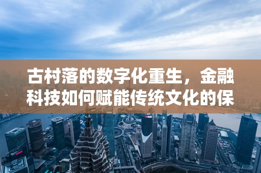 古村落的数字化重生，金融科技如何赋能传统文化的保护与传承？