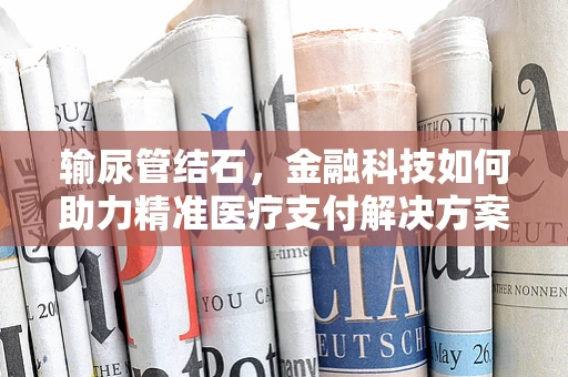 输尿管结石，金融科技如何助力精准医疗支付解决方案？