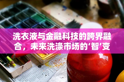 洗衣液与金融科技的跨界融合，未来洗涤市场的‘智’变