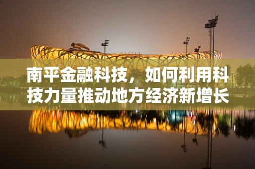 南平金融科技，如何利用科技力量推动地方经济新增长？