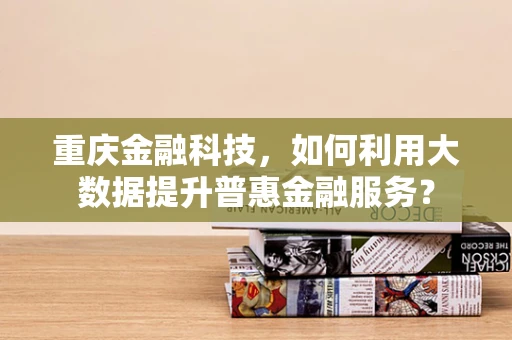 重庆金融科技，如何利用大数据提升普惠金融服务？