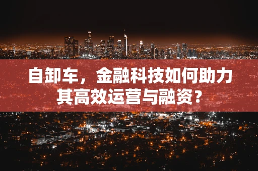 自卸车，金融科技如何助力其高效运营与融资？