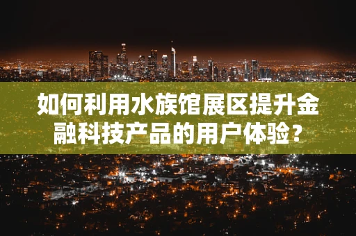 如何利用水族馆展区提升金融科技产品的用户体验？