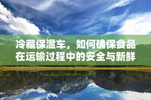 冷藏保温车，如何确保食品在运输过程中的安全与新鲜？