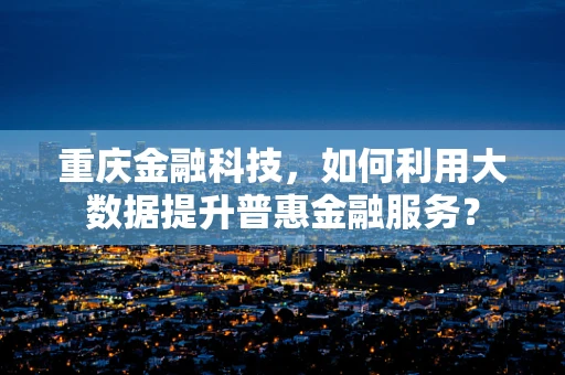 重庆金融科技，如何利用大数据提升普惠金融服务？