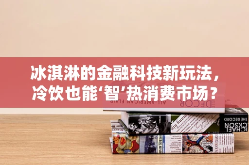 冰淇淋的金融科技新玩法，冷饮也能‘智’热消费市场？