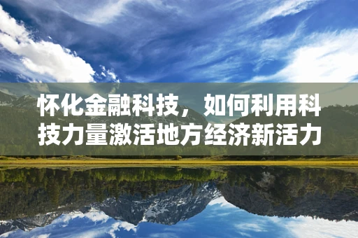 怀化金融科技，如何利用科技力量激活地方经济新活力？