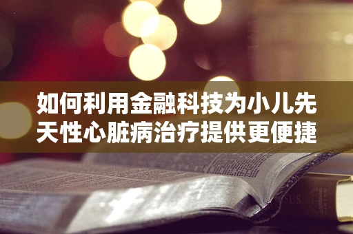 如何利用金融科技为小儿先天性心脏病治疗提供更便捷的融资途径？