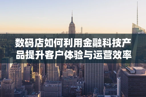 数码店如何利用金融科技产品提升客户体验与运营效率？