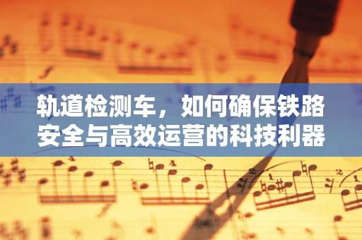 轨道检测车，如何确保铁路安全与高效运营的科技利器？