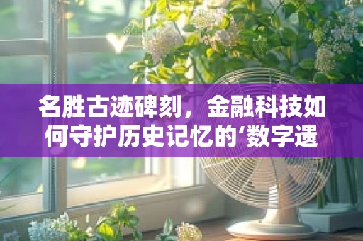 名胜古迹碑刻，金融科技如何守护历史记忆的‘数字遗产’？