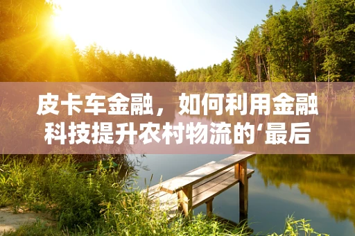 皮卡车金融，如何利用金融科技提升农村物流的‘最后一公里’？