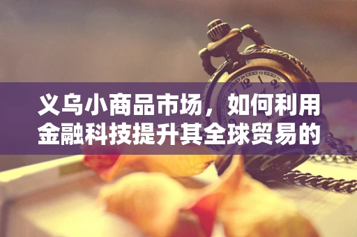 义乌小商品市场，如何利用金融科技提升其全球贸易的效率与透明度？