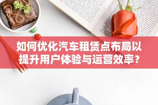 如何优化汽车租赁点布局以提升用户体验与运营效率？