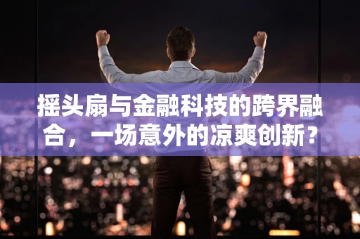 摇头扇与金融科技的跨界融合，一场意外的凉爽创新？