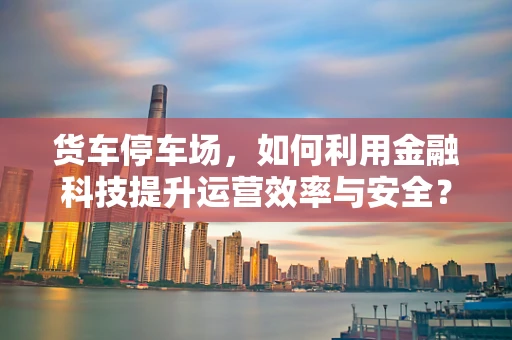 货车停车场，如何利用金融科技提升运营效率与安全？