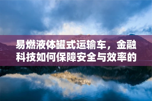 易燃液体罐式运输车，金融科技如何保障安全与效率的双重平衡？