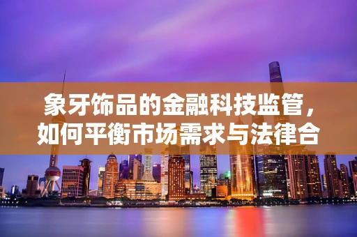 象牙饰品的金融科技监管，如何平衡市场需求与法律合规？