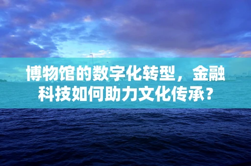 博物馆的数字化转型，金融科技如何助力文化传承？