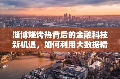 淄博烧烤热背后的金融科技新机遇，如何利用大数据精准营销？