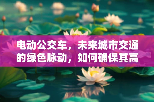 电动公交车，未来城市交通的绿色脉动，如何确保其高效运维？