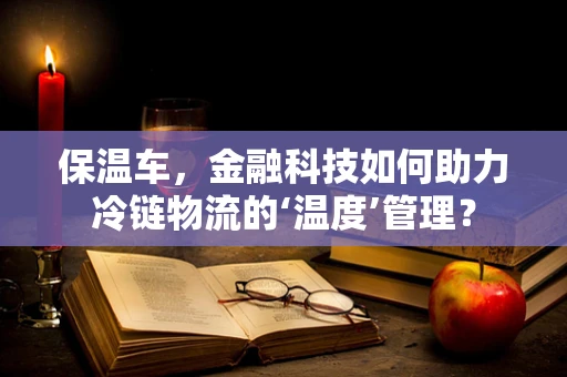 保温车，金融科技如何助力冷链物流的‘温度’管理？