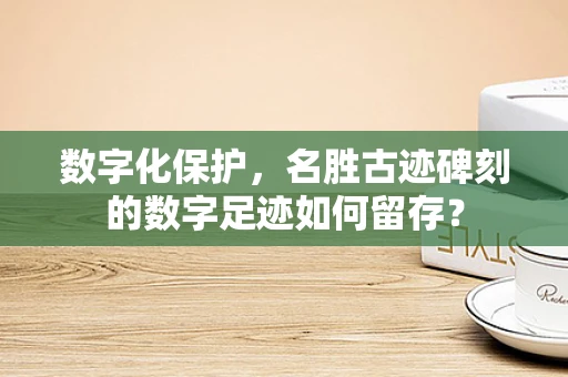 数字化保护，名胜古迹碑刻的数字足迹如何留存？