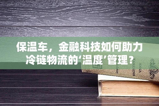 保温车，金融科技如何助力冷链物流的‘温度’管理？
