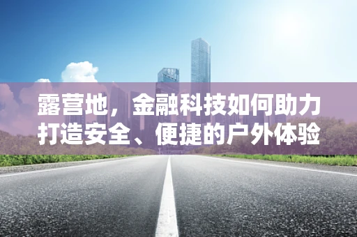 露营地，金融科技如何助力打造安全、便捷的户外体验？
