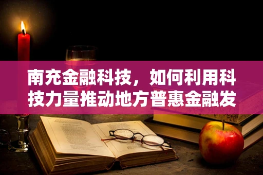 南充金融科技，如何利用科技力量推动地方普惠金融发展？