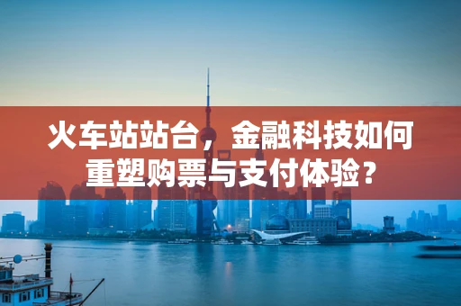 火车站站台，金融科技如何重塑购票与支付体验？