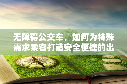 无障碍公交车，如何为特殊需求乘客打造安全便捷的出行体验？