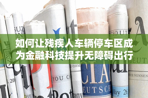 如何让残疾人车辆停车区成为金融科技提升无障碍出行的‘加速器’？