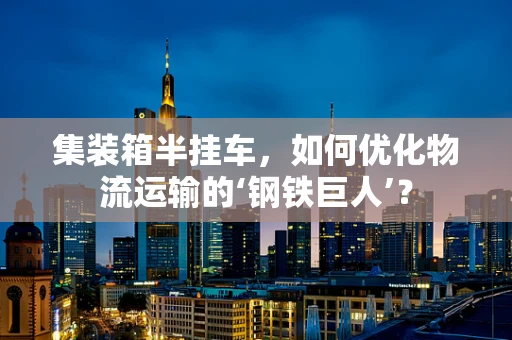集装箱半挂车，如何优化物流运输的‘钢铁巨人’？