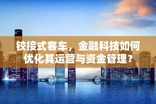 铰接式客车，金融科技如何优化其运营与资金管理？