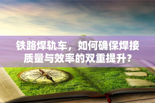 铁路焊轨车，如何确保焊接质量与效率的双重提升？