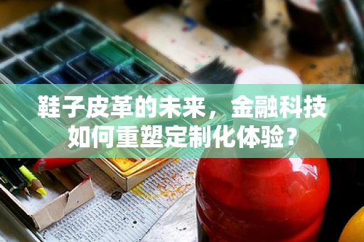 鞋子皮革的未来，金融科技如何重塑定制化体验？