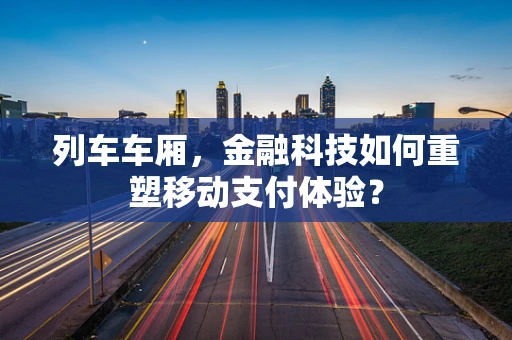 列车车厢，金融科技如何重塑移动支付体验？