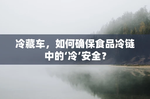 冷藏车，如何确保食品冷链中的‘冷’安全？