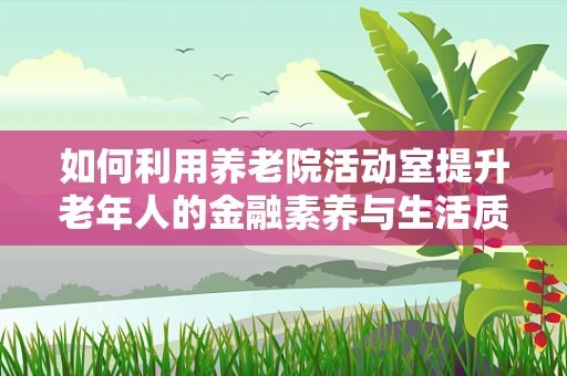 如何利用养老院活动室提升老年人的金融素养与生活质量？