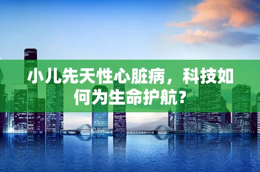 小儿先天性心脏病，科技如何为生命护航？