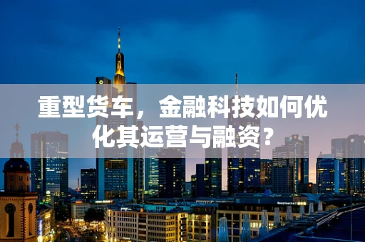 重型货车，金融科技如何优化其运营与融资？