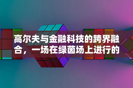 高尔夫与金融科技的跨界融合，一场在绿茵场上进行的财富对话
