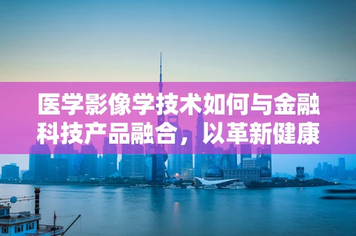 医学影像学技术如何与金融科技产品融合，以革新健康金融服务？