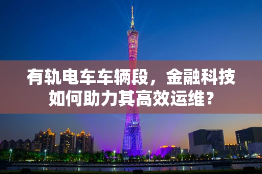 有轨电车车辆段，金融科技如何助力其高效运维？