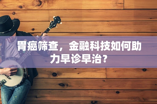 胃癌筛查，金融科技如何助力早诊早治？