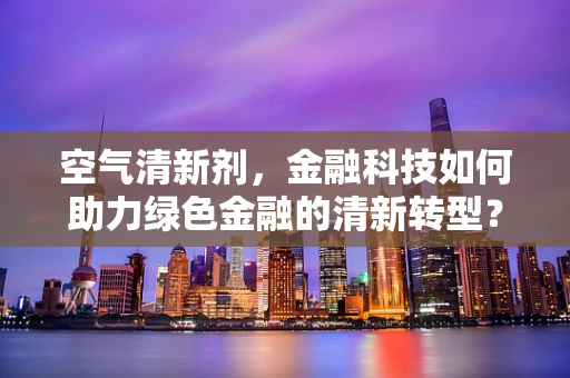 空气清新剂，金融科技如何助力绿色金融的清新转型？