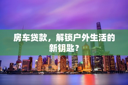 房车贷款，解锁户外生活的新钥匙？