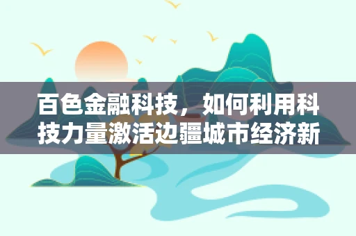 百色金融科技，如何利用科技力量激活边疆城市经济新活力？