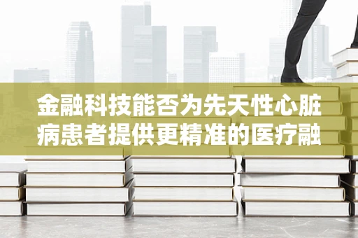 金融科技能否为先天性心脏病患者提供更精准的医疗融资方案？